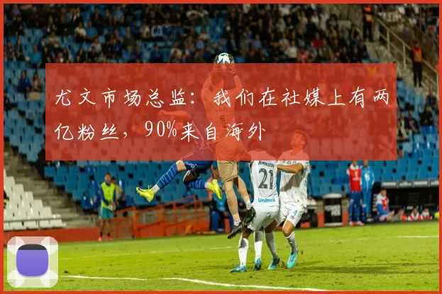 尤文市场总监：我们在社媒上有两亿粉丝，90%来自海外