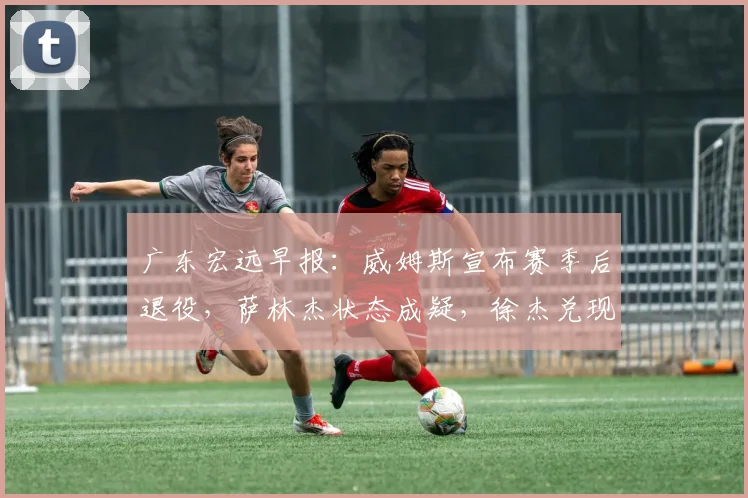 广东宏远早报：威姆斯宣布赛季后退役，萨林杰状态成疑，徐杰兑现承诺助队连胜