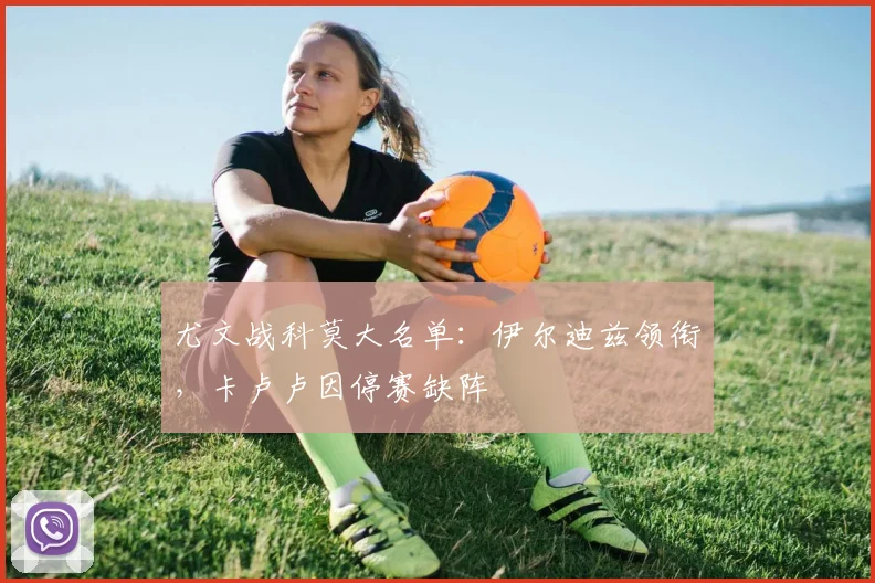 尤文战科莫大名单：伊尔迪兹领衔，卡卢卢因停赛缺阵