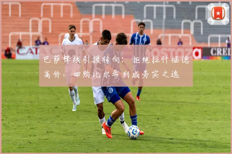 巴萨锋线引援转向：拒绝拉什福德高价，回购比尔希利成务实之选
