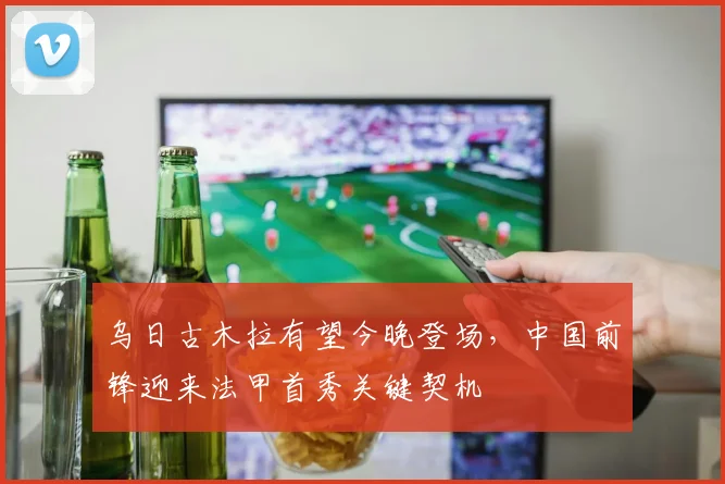 乌日古木拉有望今晚登场，中国前锋迎来法甲首秀关键契机