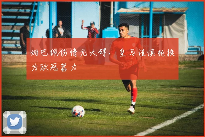 姆巴佩伤情无大碍，皇马谨慎轮换为欧冠蓄力