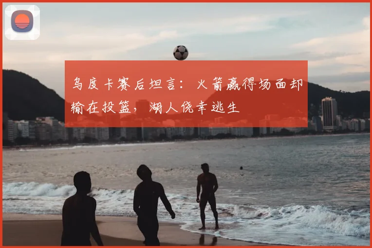 乌度卡赛后坦言：火箭赢得场面却输在投篮，湖人侥幸逃生