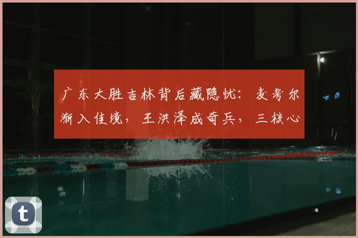 广东大胜吉林背后藏隐忧：麦考尔渐入佳境，王洪泽成奇兵，三核心球权分配成难题