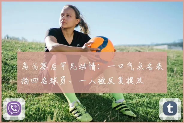 乌戈赛后罕见动情:一口气点名表扬四名球员,一人被反复提及