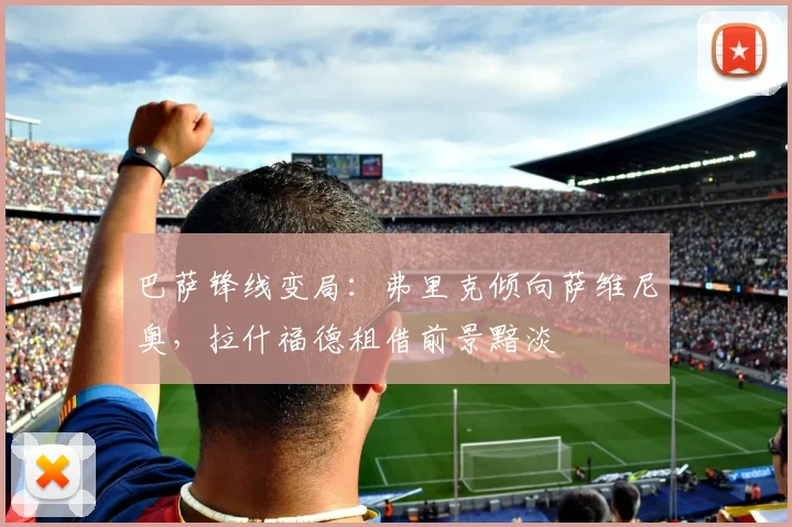 巴萨锋线变局：弗里克倾向萨维尼奥，拉什福德租借前景黯淡