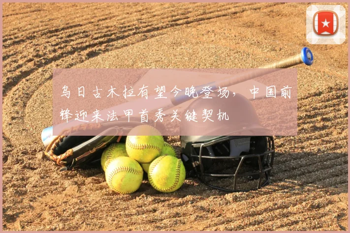 乌日古木拉有望今晚登场,中国前锋迎来法甲首秀关键契机