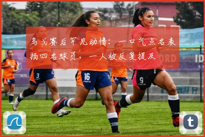 乌戈赛后罕见动情：一口气点名表扬四名球员，一人被反复提及