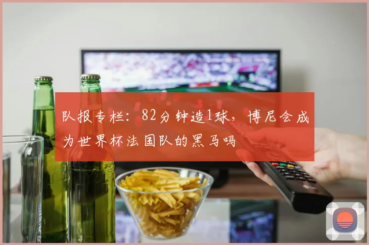 队报专栏:82分钟造1球,博尼会成为世界杯法国队的黑马吗