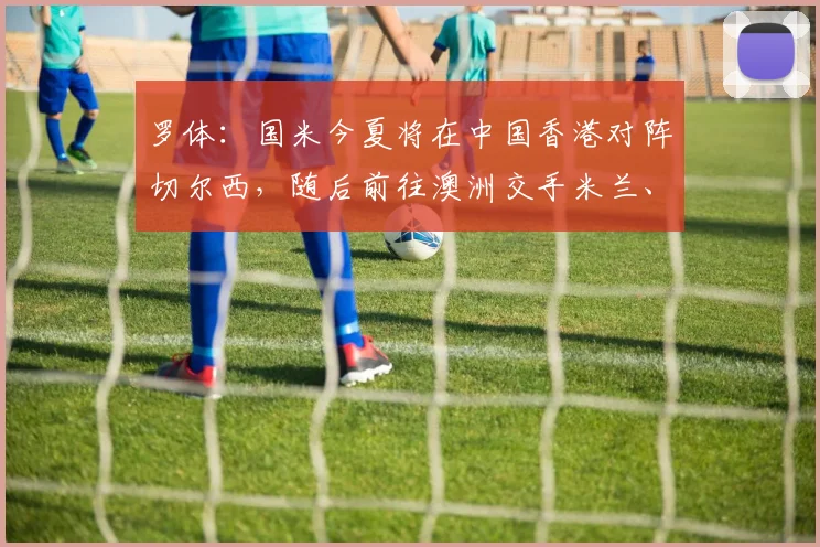 罗体:国米今夏将在中国香港对阵切尔西,随后前往澳洲交手米兰、尤文