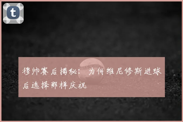 穆帅赛后揭秘：为何维尼修斯进球后选择那样庆祝