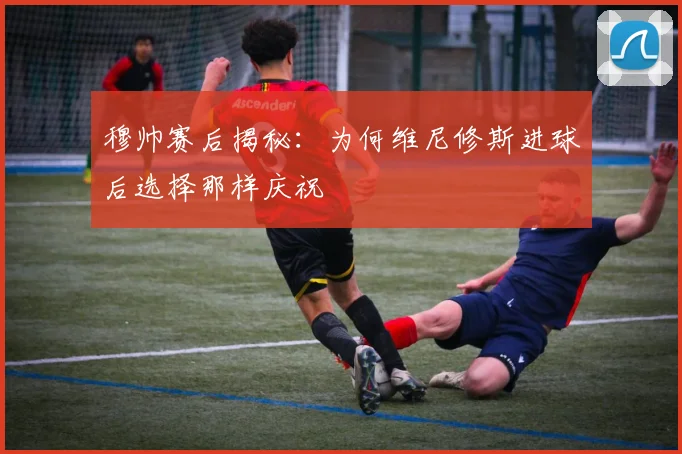 穆帅赛后揭秘：为何维尼修斯进球后选择那样庆祝