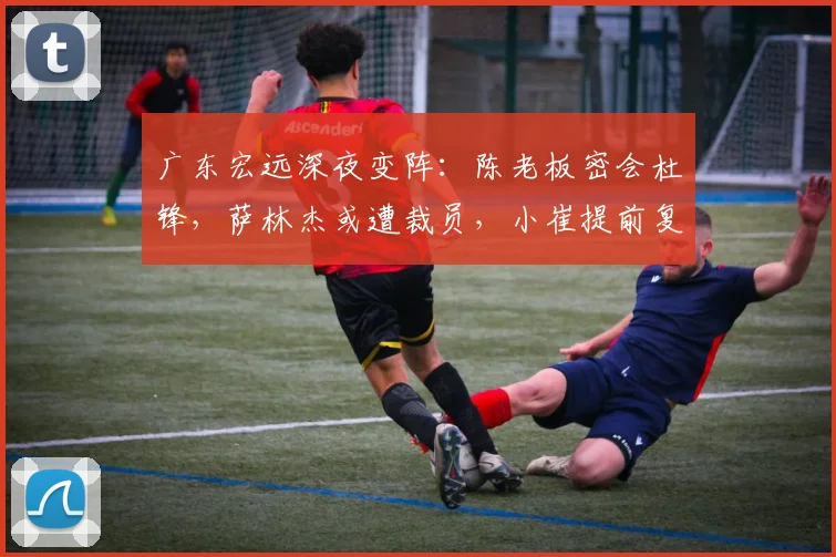 广东宏远深夜变阵：陈老板密会杜锋，萨林杰或遭裁员，小崔提前复出救火