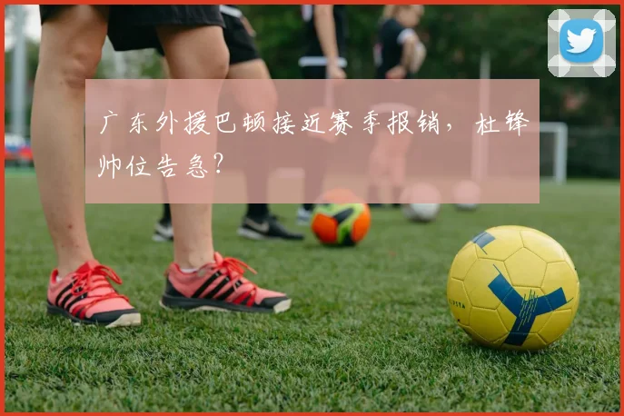 广东外援巴顿接近赛季报销,杜锋帅位告急?