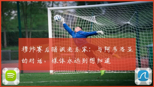穆帅赛后暗讽老东家：与阿韦洛亚的对话，媒体永远别想知道