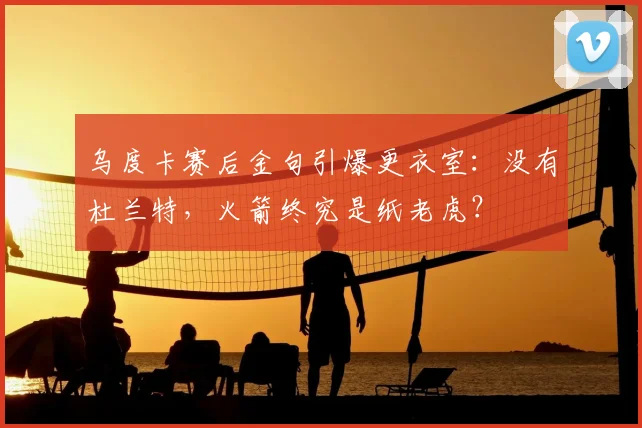 乌度卡赛后金句引爆更衣室:没有杜兰特,火箭终究是纸老虎?