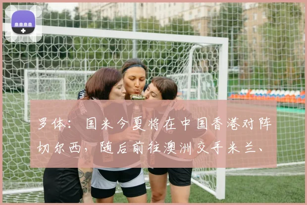 罗体:国米今夏将在中国香港对阵切尔西,随后前往澳洲交手米兰、尤文