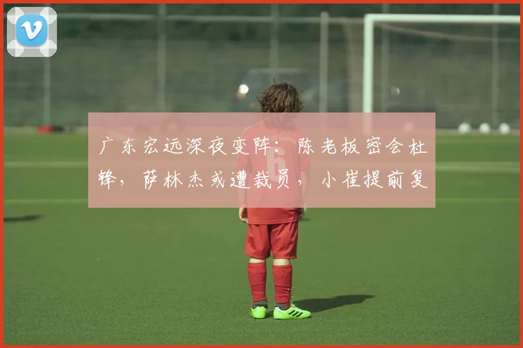 广东宏远深夜变阵:陈老板密会杜锋,萨林杰或遭裁员,小崔提前复出救火